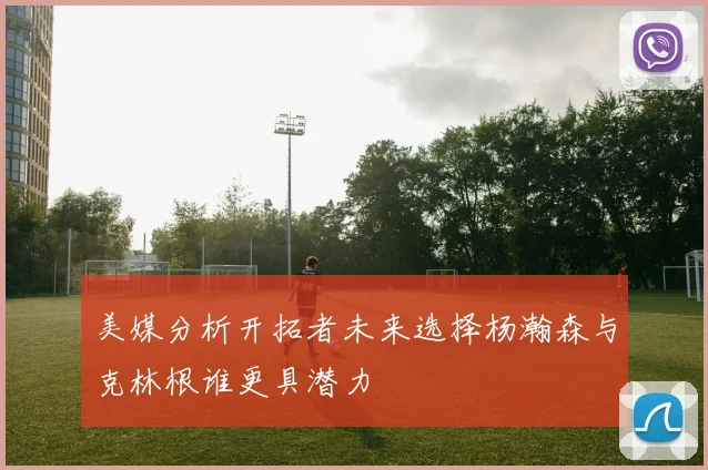 美媒分析开拓者未来选择杨瀚森与克林根谁更具潜力