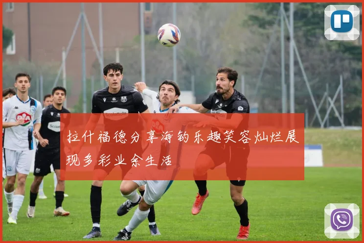 拉什福德分享海钓乐趣笑容灿烂展现多彩业余生活
