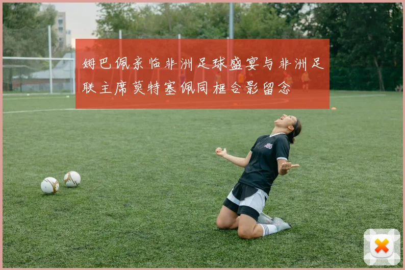 姆巴佩亲临非洲足球盛宴与非洲足联主席莫特塞佩同框合影留念