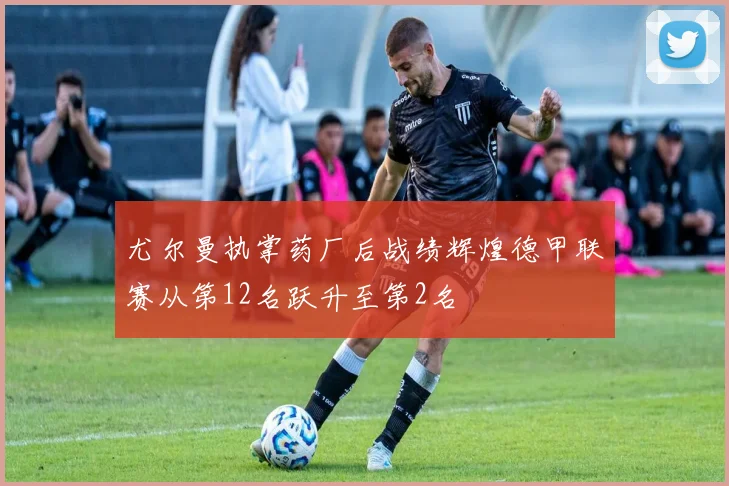 尤尔曼执掌药厂后战绩辉煌德甲联赛从第12名跃升至第2名