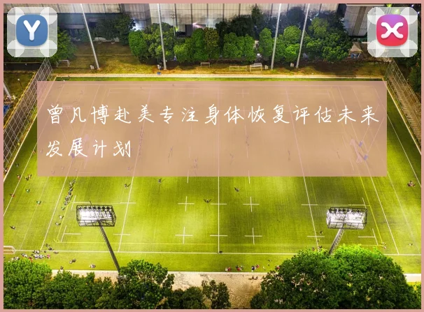 曾凡博赴美专注身体恢复评估未来发展计划