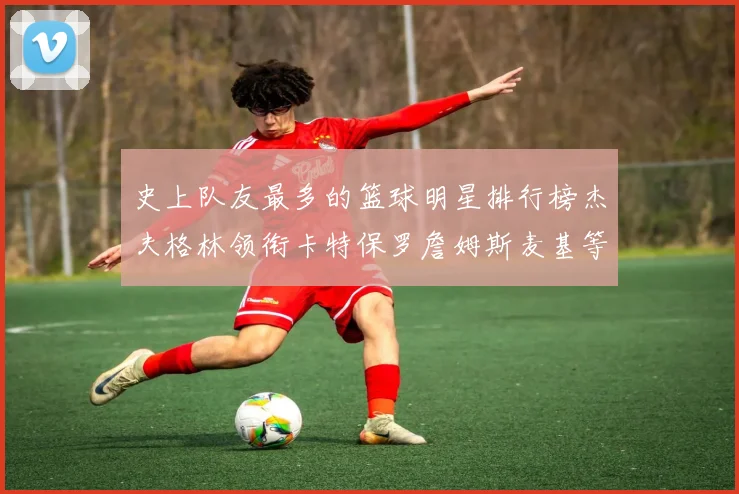 史上队友最多的篮球明星排行榜杰夫格林领衔卡特保罗詹姆斯麦基等人上榜
