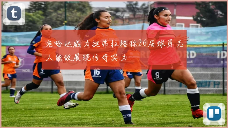 老哈达威力挺弗拉格称26届球员无人能敌展现传奇实力