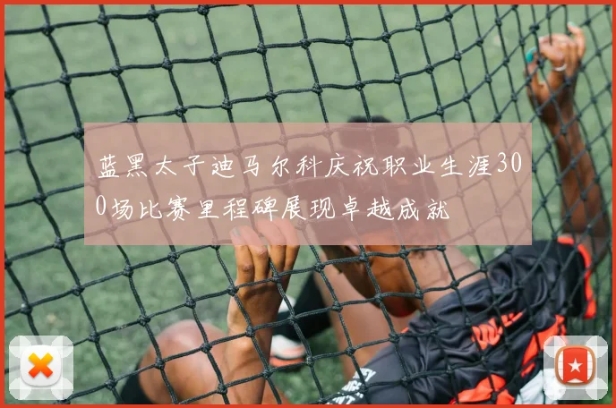 蓝黑太子迪马尔科庆祝职业生涯300场比赛里程碑展现卓越成就