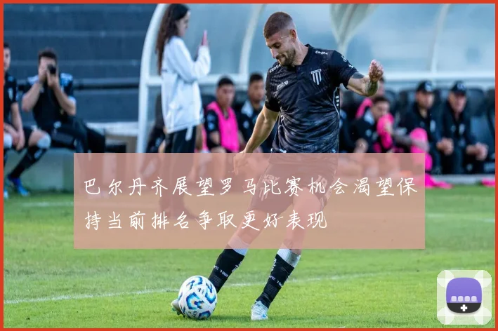 巴尔丹齐展望罗马比赛机会渴望保持当前排名争取更好表现