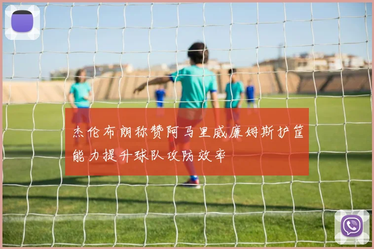 杰伦布朗称赞阿马里威廉姆斯护筐能力提升球队攻防效率