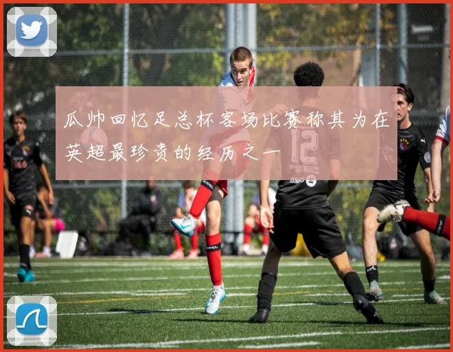 瓜帅回忆足总杯客场比赛称其为在英超最珍贵的经历之一