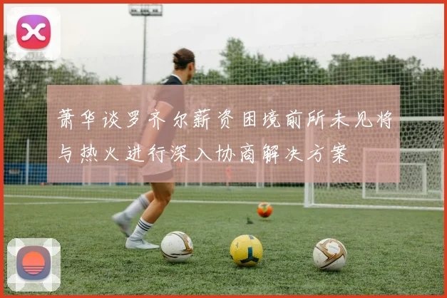 萧华谈罗齐尔薪资困境前所未见将与热火进行深入协商解决方案