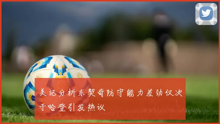 美记分析东契奇防守能力差劲仅次于哈登引发热议