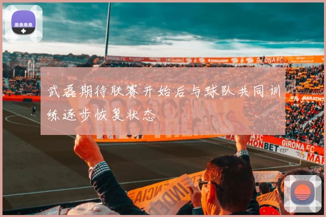 武磊期待联赛开始后与球队共同训练逐步恢复状态