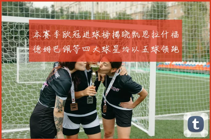 本赛季欧冠进球榜揭晓凯恩拉什福德姆巴佩等四大球星均以五球领跑