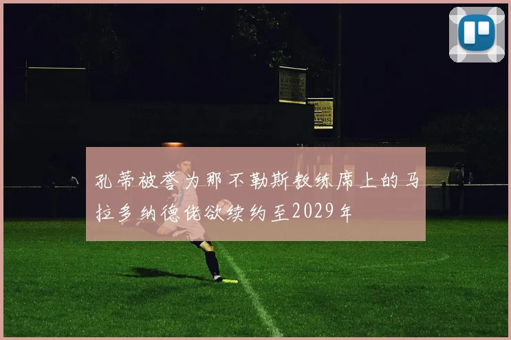 孔蒂被誉为那不勒斯教练席上的马拉多纳德佬欲续约至2029年