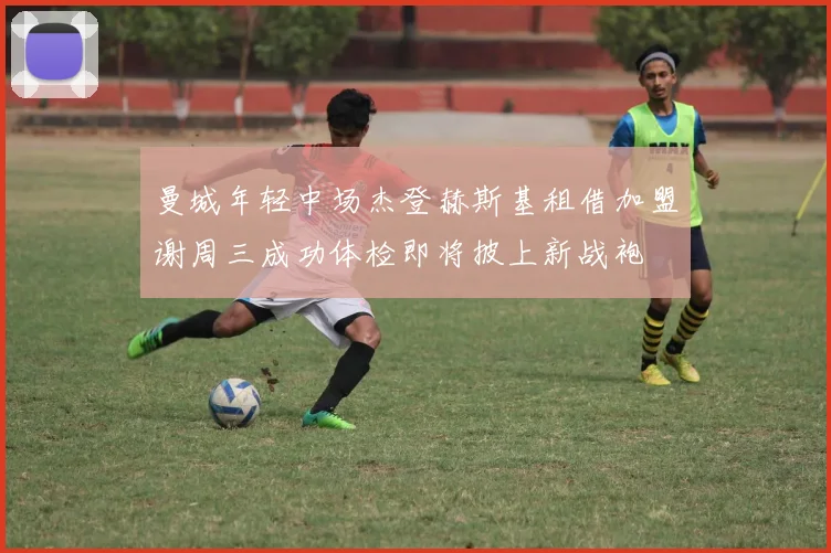 曼城年轻中场杰登赫斯基租借加盟谢周三成功体检即将披上新战袍