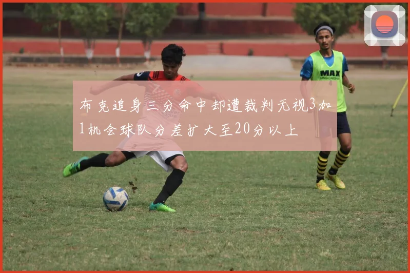 布克追身三分命中却遭裁判无视3加1机会球队分差扩大至20分以上