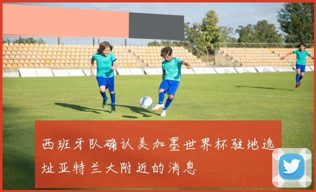 西班牙队确认美加墨世界杯驻地选址亚特兰大附近的消息