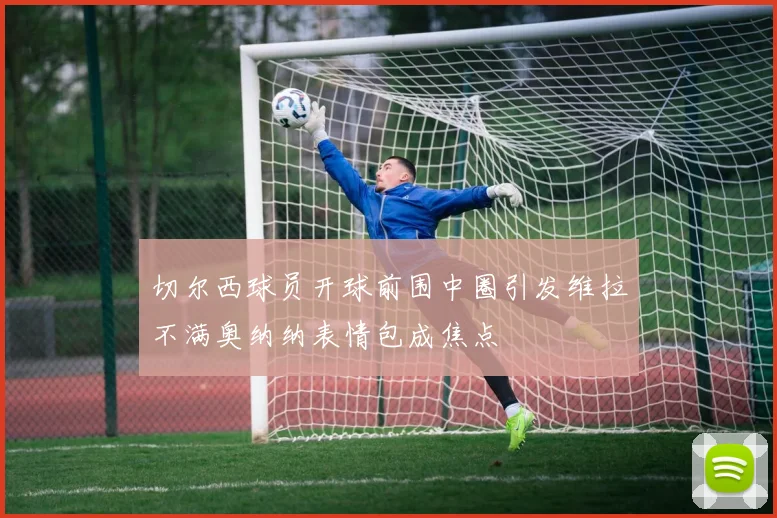 切尔西球员开球前围中圈引发维拉不满奥纳纳表情包成焦点