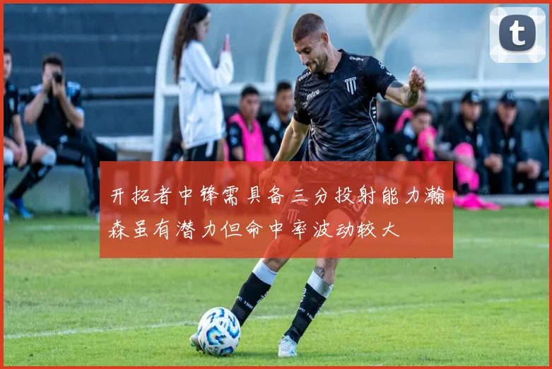 开拓者中锋需具备三分投射能力瀚森虽有潜力但命中率波动较大