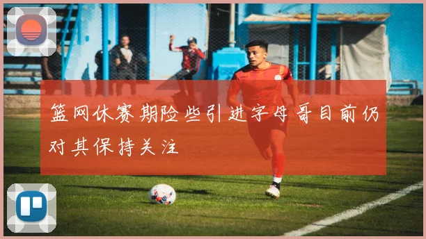 篮网休赛期险些引进字母哥目前仍对其保持关注