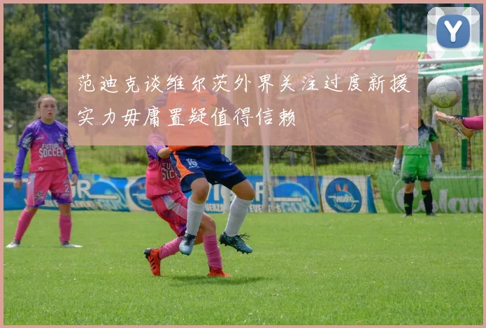 范迪克谈维尔茨外界关注过度新援实力毋庸置疑值得信赖