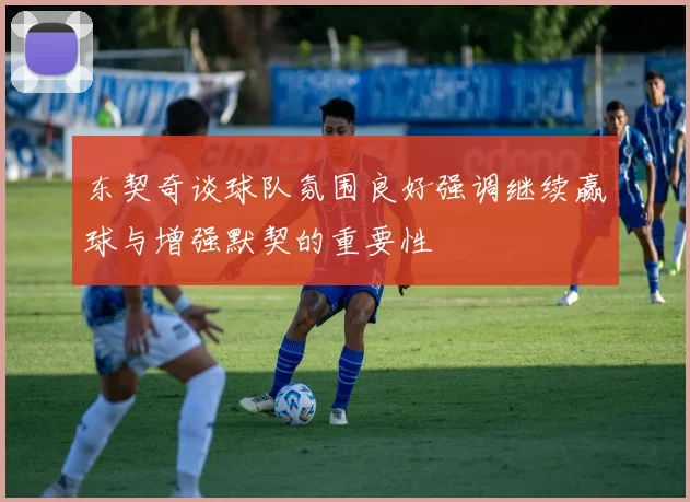 东契奇谈球队氛围良好强调继续赢球与增强默契的重要性