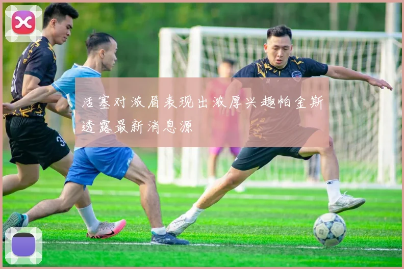 活塞对浓眉表现出浓厚兴趣帕金斯透露最新消息源