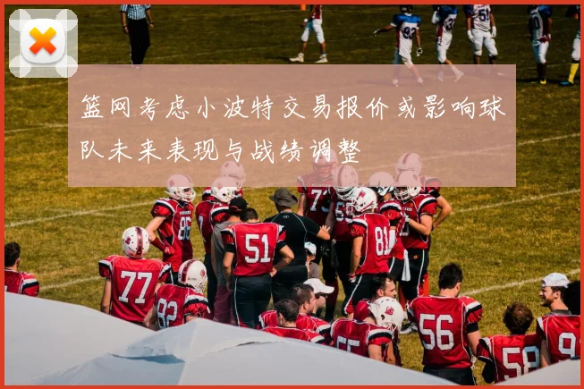 篮网考虑小波特交易报价或影响球队未来表现与战绩调整