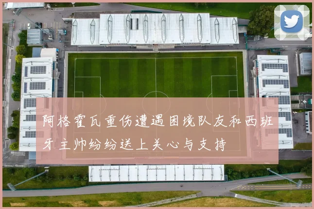 阿格霍瓦重伤遭遇困境队友和西班牙主帅纷纷送上关心与支持