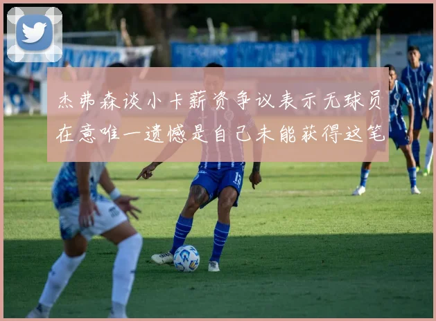 杰弗森谈小卡薪资争议表示无球员在意唯一遗憾是自己未能获得这笔钱