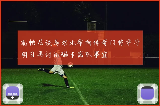 孔帕尼谈乌尔比希向传奇门将学习明日再讨论磁卡离队事宜