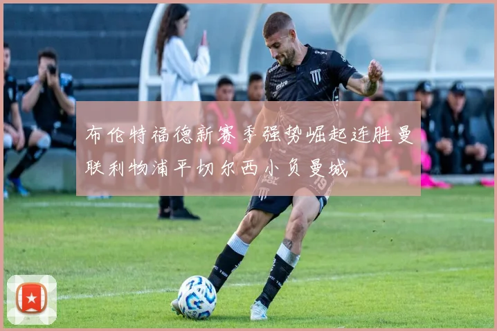 布伦特福德新赛季强势崛起连胜曼联利物浦平切尔西小负曼城