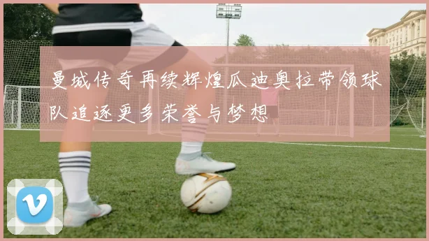 曼城传奇再续辉煌瓜迪奥拉带领球队追逐更多荣誉与梦想