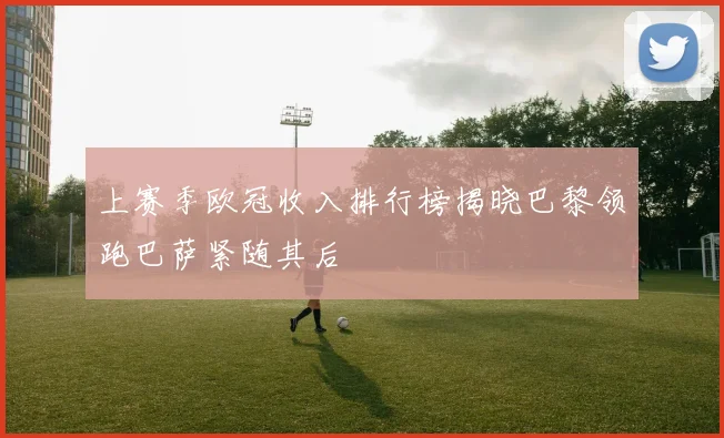 上赛季欧冠收入排行榜揭晓巴黎领跑巴萨紧随其后