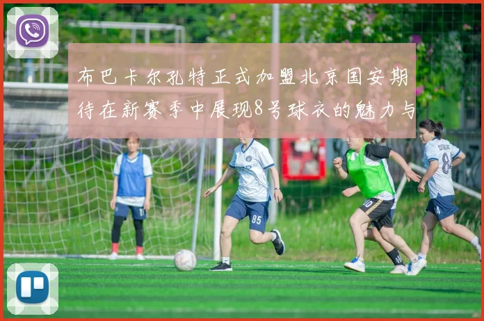 布巴卡尔孔特正式加盟北京国安期待在新赛季中展现8号球衣的魅力与实力