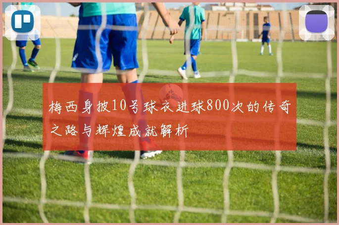 梅西身披10号球衣进球800次的传奇之路与辉煌成就解析